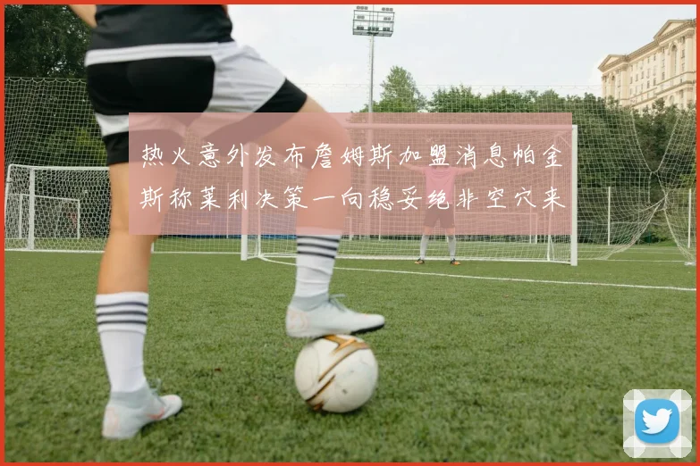 热火意外发布詹姆斯加盟消息帕金斯称莱利决策一向稳妥绝非空穴来风