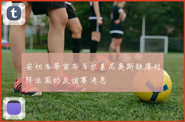 安切洛蒂宣布马尔基尼奥斯缺席对阵法国的友谊赛消息