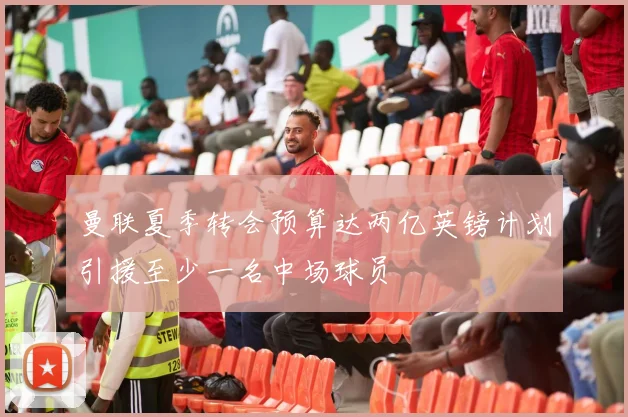 曼联夏季转会预算达两亿英镑计划引援至少一名中场球员