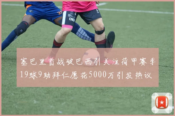 塞巴里首战破巴西引关注荷甲赛季19球9助拜仁愿花5000万引发热议