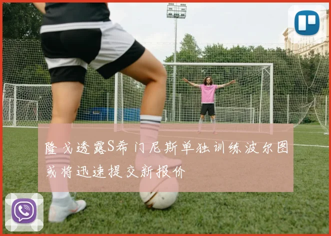 隆戈透露S希门尼斯单独训练波尔图或将迅速提交新报价