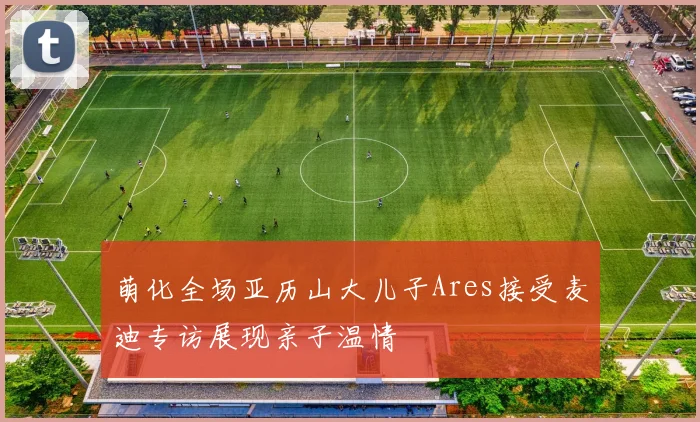萌化全场亚历山大儿子Ares接受麦迪专访展现亲子温情