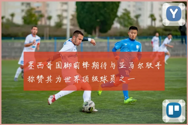 墨西哥国脚前锋期待与亚马尔联手称赞其为世界顶级球员之一