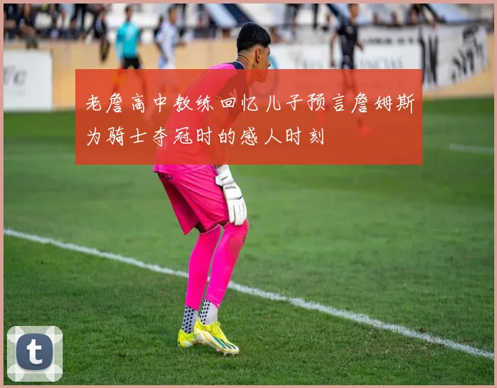 老詹高中教练回忆儿子预言詹姆斯为骑士夺冠时的感人时刻
