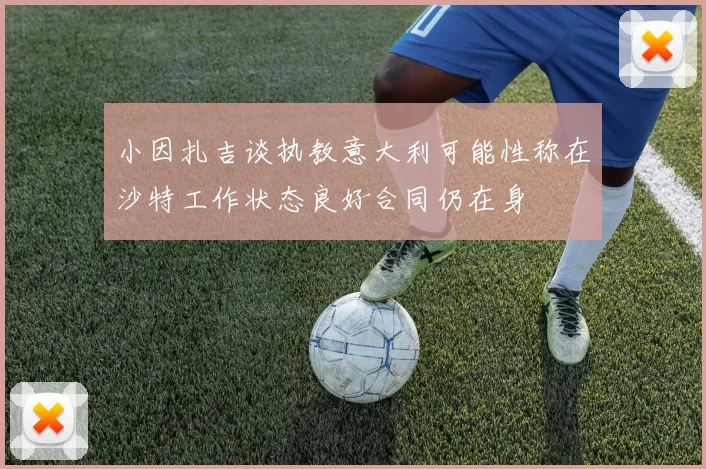 小因扎吉谈执教意大利可能性称在沙特工作状态良好合同仍在身