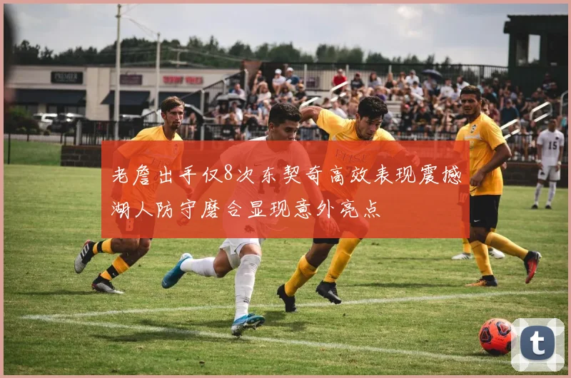 老詹出手仅8次东契奇高效表现震撼湖人防守磨合显现意外亮点