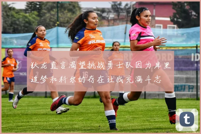 狄龙直言渴望挑战勇士队因为库里追梦和科尔的存在让我充满斗志