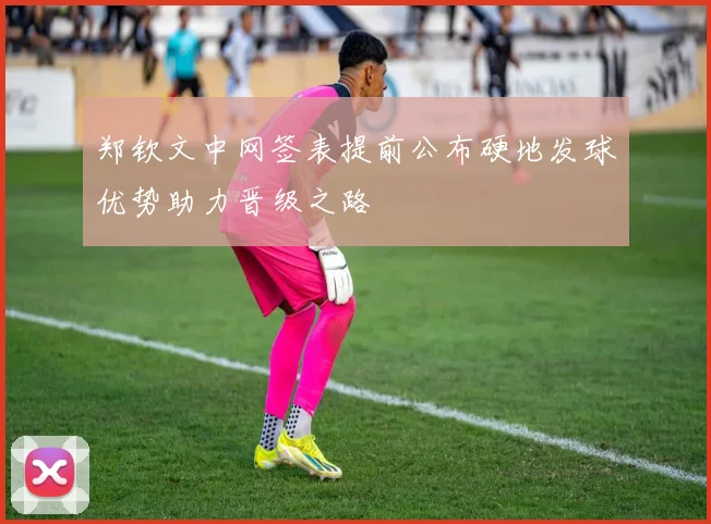 郑钦文中网签表提前公布硬地发球优势助力晋级之路