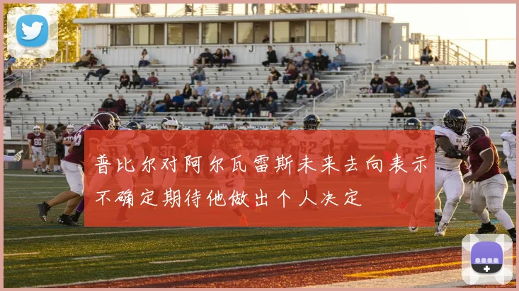 普比尔对阿尔瓦雷斯未来去向表示不确定期待他做出个人决定