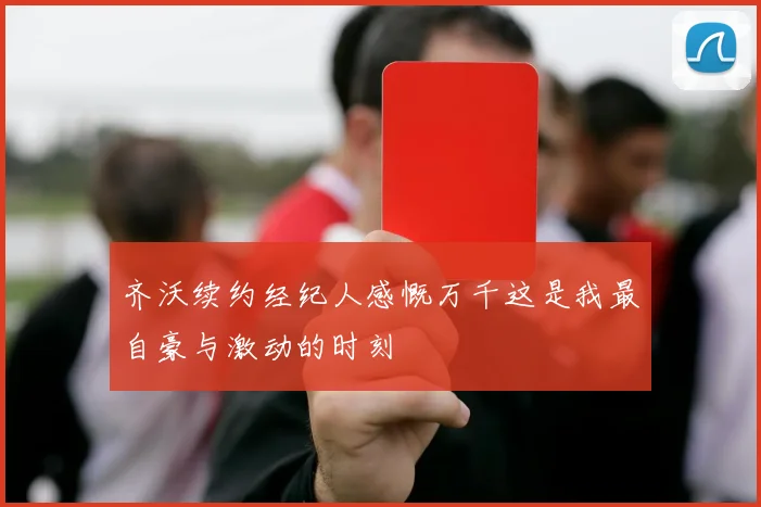 齐沃续约经纪人感慨万千这是我最自豪与激动的时刻