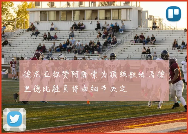 德尼亚称赞阿隆索为顶级教练马德里德比胜负将由细节决定
