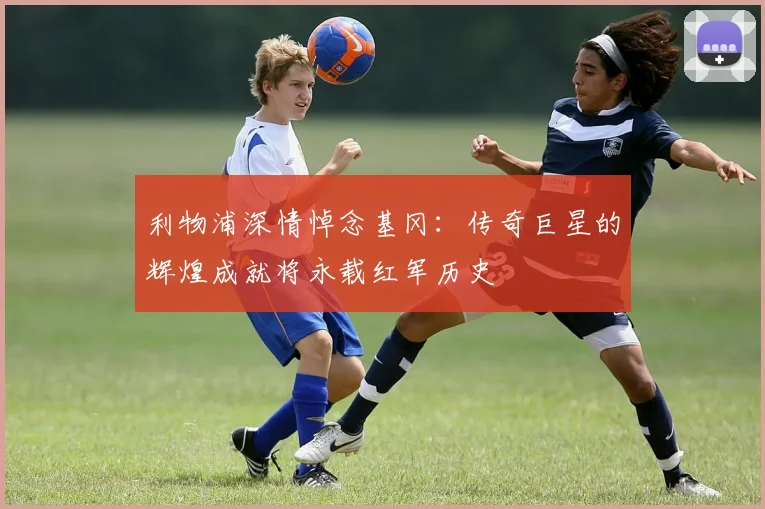 利物浦深情悼念基冈：传奇巨星的辉煌成就将永载红军历史
