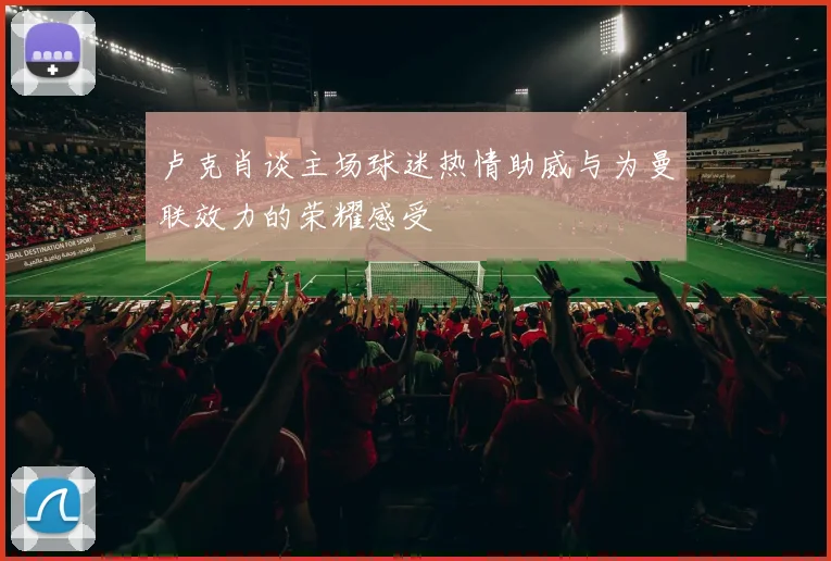 卢克肖谈主场球迷热情助威与为曼联效力的荣耀感受