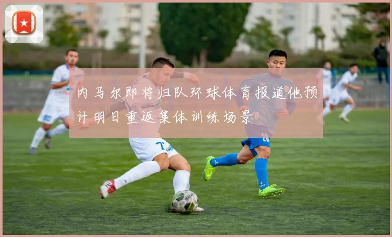 内马尔即将归队环球体育报道他预计明日重返集体训练场景