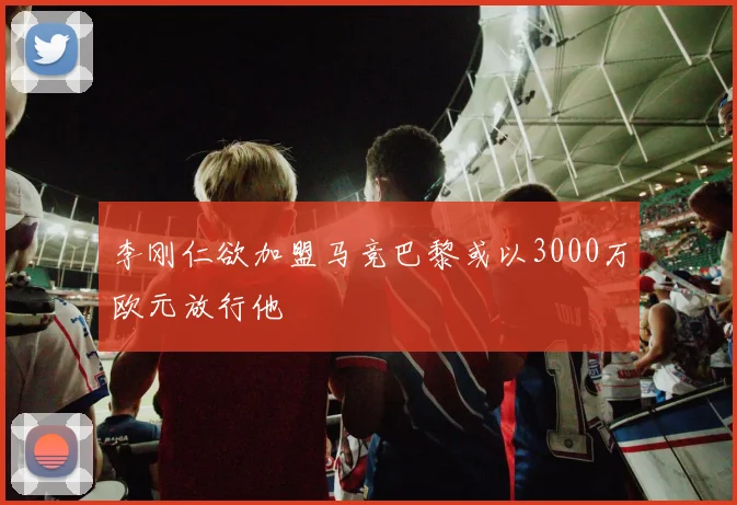 李刚仁欲加盟马竞巴黎或以3000万欧元放行他