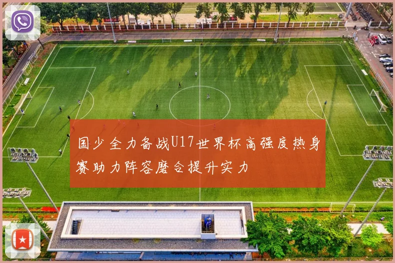 国少全力备战U17世界杯高强度热身赛助力阵容磨合提升实力