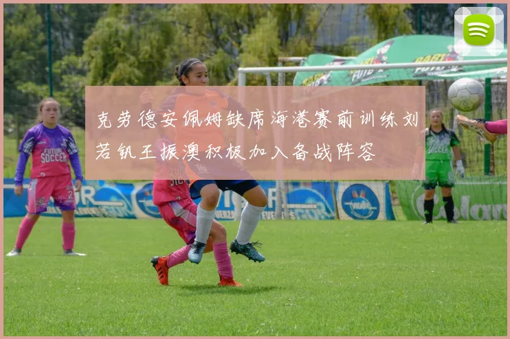 克劳德安佩姆缺席海港赛前训练刘若钒王振澳积极加入备战阵容