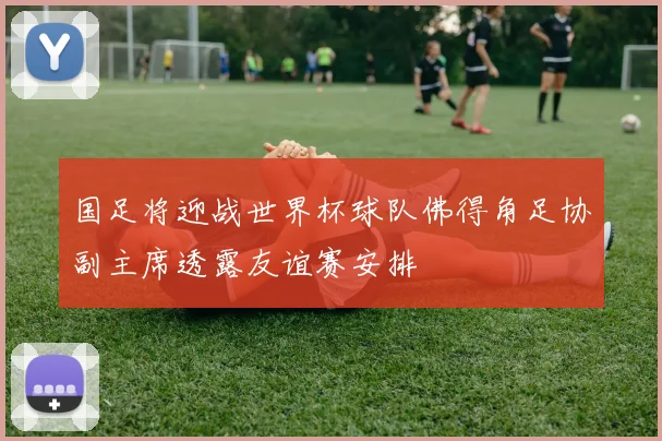 国足将迎战世界杯球队佛得角足协副主席透露友谊赛安排