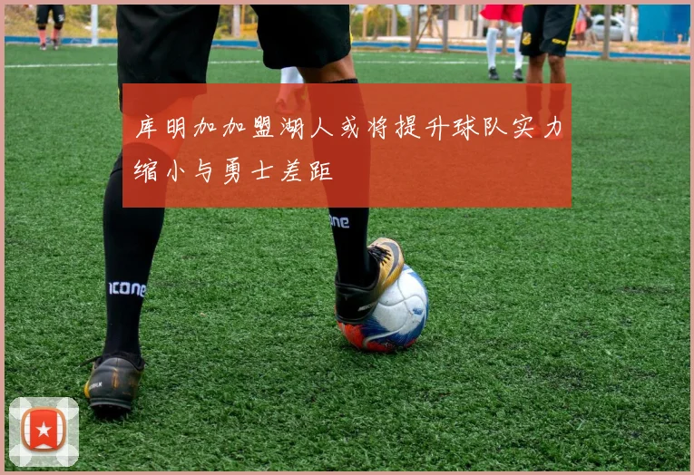 库明加加盟湖人或将提升球队实力缩小与勇士差距