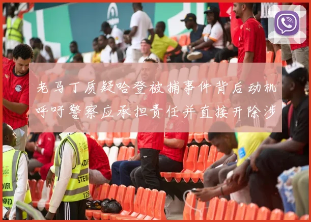 老马丁质疑哈登被捕事件背后动机呼吁警察应承担责任并直接开除涉事人员