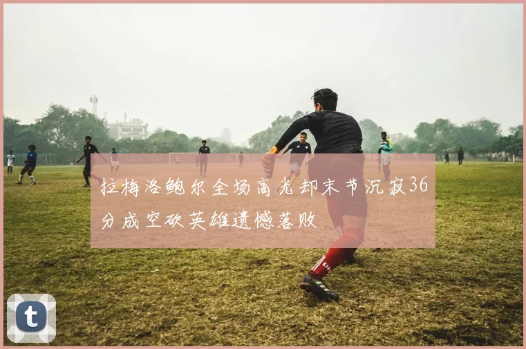 拉梅洛鲍尔全场高光却末节沉寂36分成空砍英雄遗憾落败