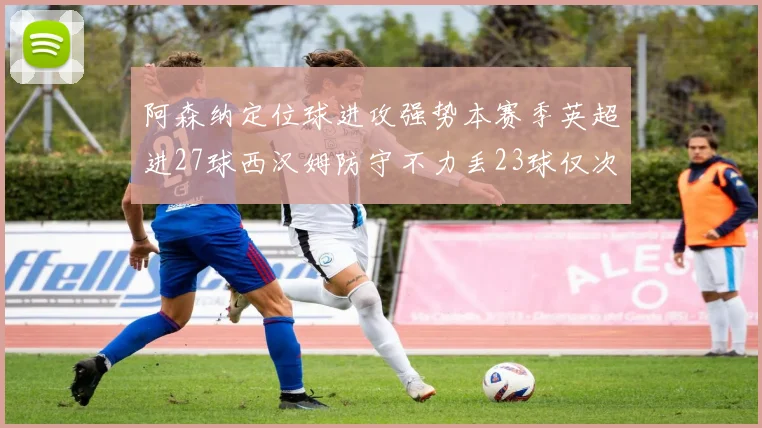 阿森纳定位球进攻强势本赛季英超进27球西汉姆防守不力丢23球仅次于伯恩茅斯