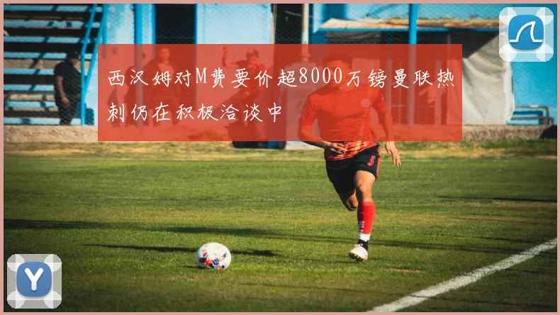 西汉姆对M费要价超8000万镑曼联热刺仍在积极洽谈中