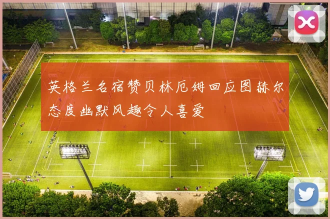 英格兰名宿赞贝林厄姆回应图赫尔态度幽默风趣令人喜爱