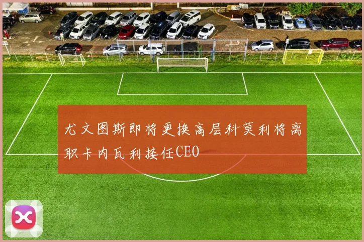尤文图斯即将更换高层科莫利将离职卡内瓦利接任CEO