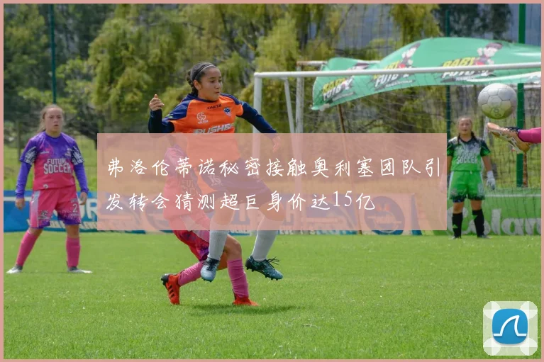 弗洛伦蒂诺秘密接触奥利塞团队引发转会猜测超巨身价达15亿