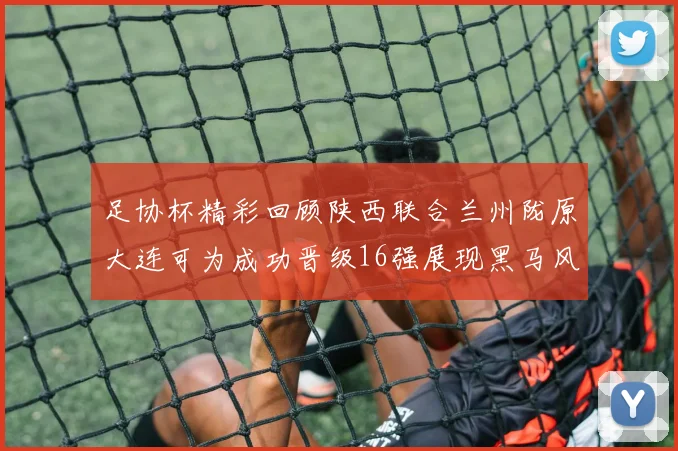 足协杯精彩回顾陕西联合兰州陇原大连可为成功晋级16强展现黑马风采