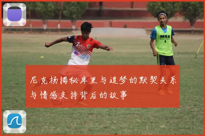 尼克杨揭秘库里与追梦的默契关系与情感支持背后的故事