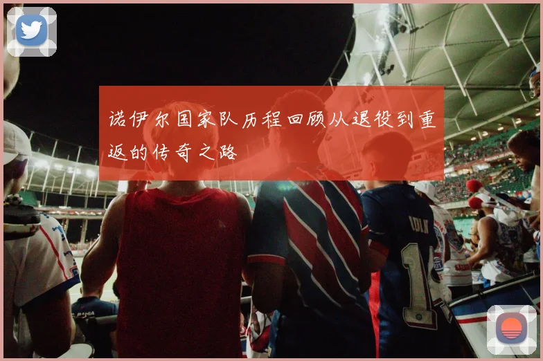 诺伊尔国家队历程回顾从退役到重返的传奇之路
