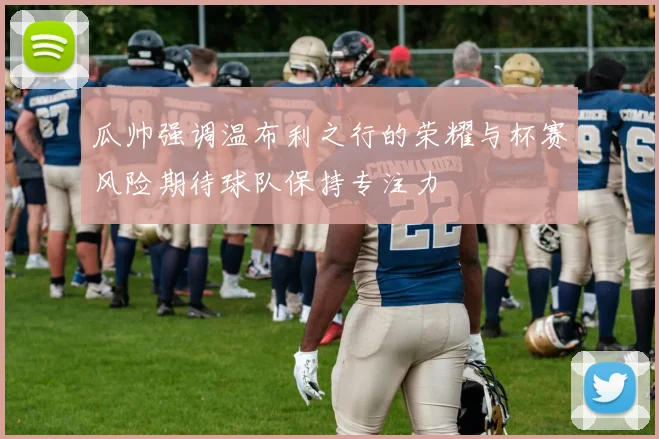 瓜帅强调温布利之行的荣耀与杯赛风险期待球队保持专注力
