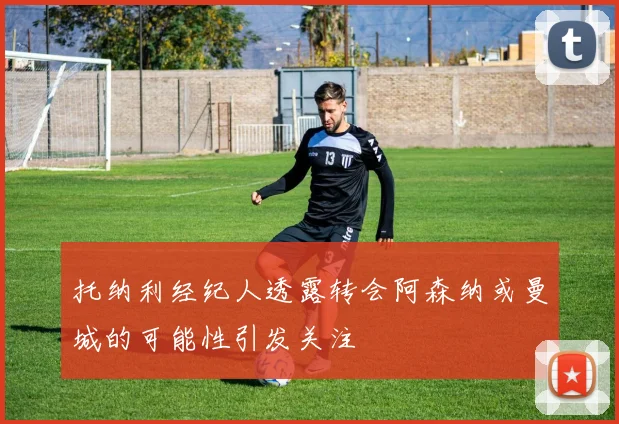 托纳利经纪人透露转会阿森纳或曼城的可能性引发关注