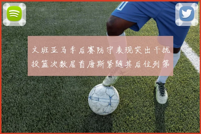 文班亚马季后赛防守表现突出干扰投篮次数居首唐斯紧随其后位列第五