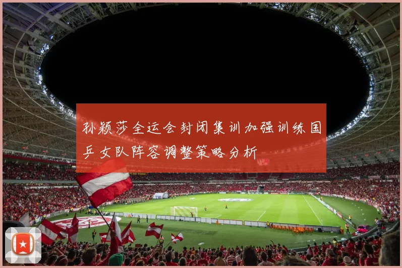 孙颖莎全运会封闭集训加强训练国乒女队阵容调整策略分析