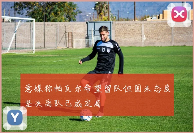 意媒称帕瓦尔希望留队但国米态度坚决离队已成定局
