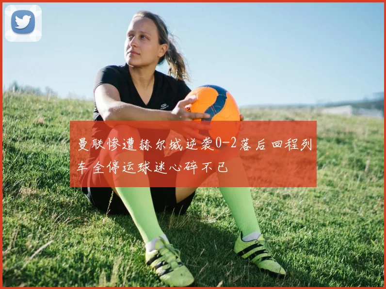 曼联惨遭赫尔城逆袭0-2落后回程列车全停运球迷心碎不已