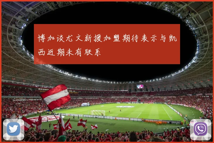 博加谈尤文新援加盟期待表示与凯西近期未有联系